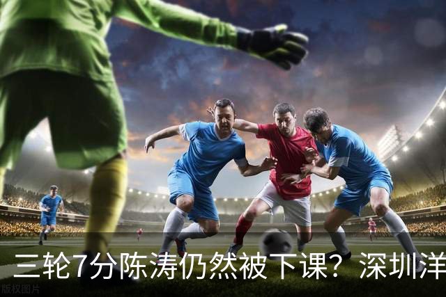 三轮7分陈涛仍然被下课？深圳洋帅莫非真来扬科维奇？