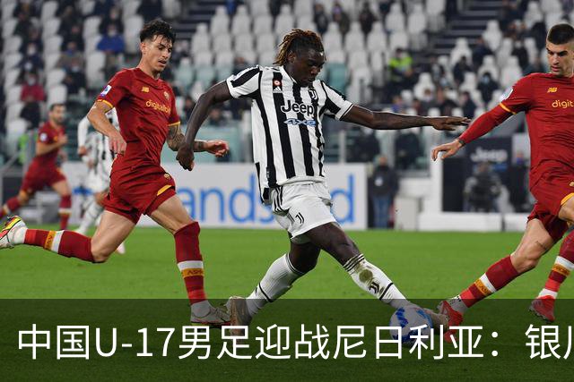 中国U-17男足迎战尼日利亚：银川国际青年足球锦标赛战术解析与人物故事