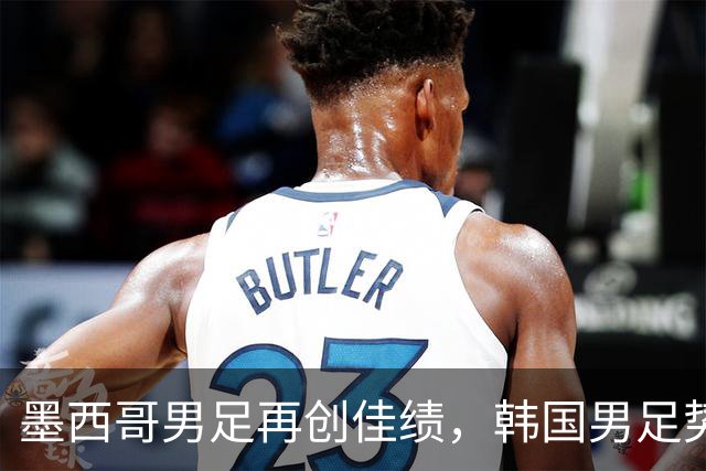 墨西哥男足再创佳绩，韩国男足势头强劲！
