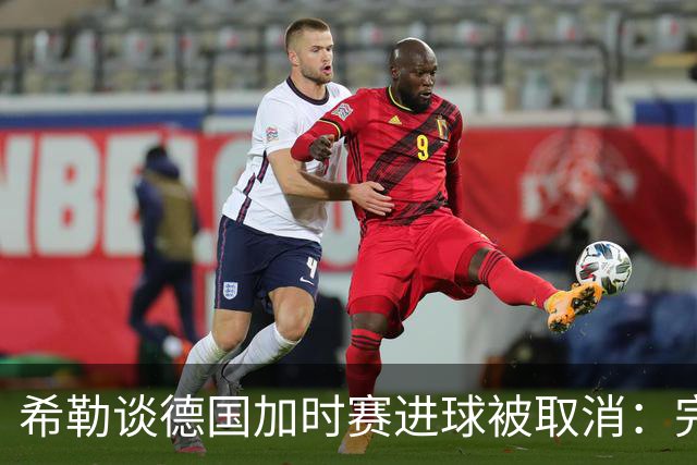 希勒谈德国加时赛进球被取消：完全不同意判罚，只是轻微碰到门将