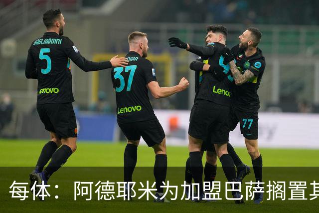 每体：阿德耶米为加盟巴萨搁置其他选项，巴萨对他的态度表示赞赏