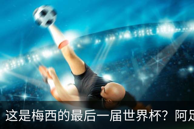 这是梅西的最后一届世界杯？阿足协主席：不知道，但我希望不是