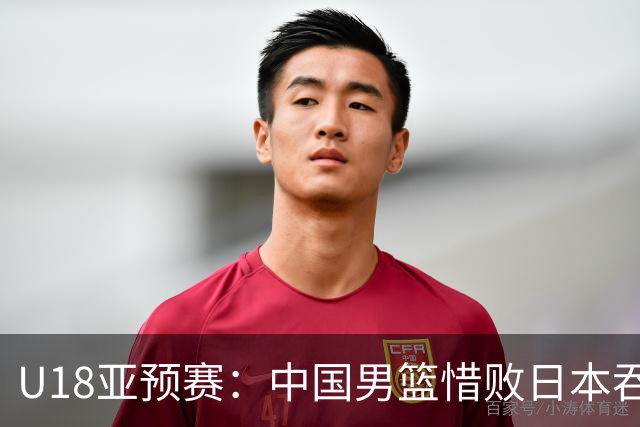 U18亚预赛：中国男篮惜败日本吞首败 仅一人上双小组第二晋级